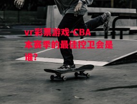 vr彩票游戏-CBA本赛季的最佳控卫会是谁？