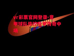 vr彩票官网登录-意甲球队传控意甲传奇中场